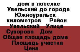 дом в поселке Увельский,до города Южноуральск  7 километров. › Район ­ Увельский › Улица ­ Суворова › Дом ­ 23-2 › Общая площадь дома ­ 69 › Площадь участка ­ 768 › Цена ­ 1 200 - Челябинская обл., Увельский р-н, Увельский п. Недвижимость » Дома, коттеджи, дачи продажа   